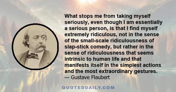 What stops me from taking myself seriously, even though I am essentially a serious person, is that I find myself extremely ridiculous, not in the sense of the small-scale ridiculousness of slap-stick comedy, but rather