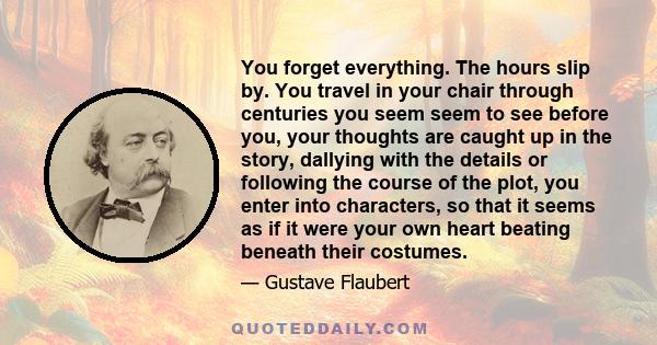 You forget everything. The hours slip by. You travel in your chair through centuries you seem seem to see before you, your thoughts are caught up in the story, dallying with the details or following the course of the