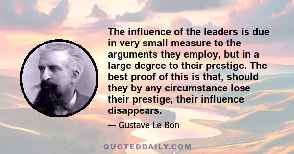 The influence of the leaders is due in very small measure to the arguments they employ, but in a large degree to their prestige. The best proof of this is that, should they by any circumstance lose their prestige, their 