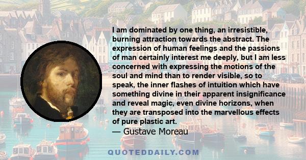 I am dominated by one thing, an irresistible, burning attraction towards the abstract. The expression of human feelings and the passions of man certainly interest me deeply, but I am less concerned with expressing the