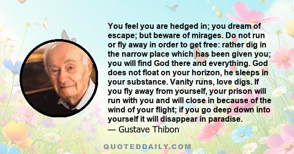 You feel you are hedged in; you dream of escape; but beware of mirages. Do not run or fly away in order to get free: rather dig in the narrow place which has been given you; you will find God there and everything. God