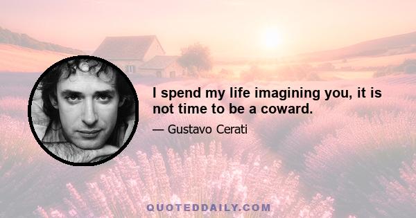 I spend my life imagining you, it is not time to be a coward.