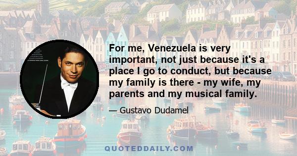 For me, Venezuela is very important, not just because it's a place I go to conduct, but because my family is there - my wife, my parents and my musical family.