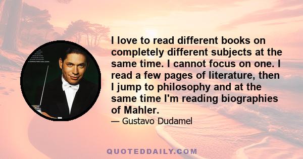 I love to read different books on completely different subjects at the same time. I cannot focus on one. I read a few pages of literature, then I jump to philosophy and at the same time I'm reading biographies of Mahler.