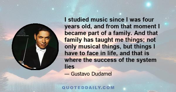 I studied music since I was four years old, and from that moment I became part of a family. And that family has taught me things; not only musical things, but things I have to face in life, and that is where the success 