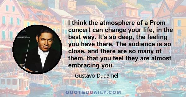 I think the atmosphere of a Prom concert can change your life, in the best way. It's so deep, the feeling you have there. The audience is so close, and there are so many of them, that you feel they are almost embracing