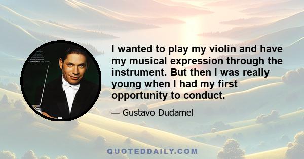 I wanted to play my violin and have my musical expression through the instrument. But then I was really young when I had my first opportunity to conduct.