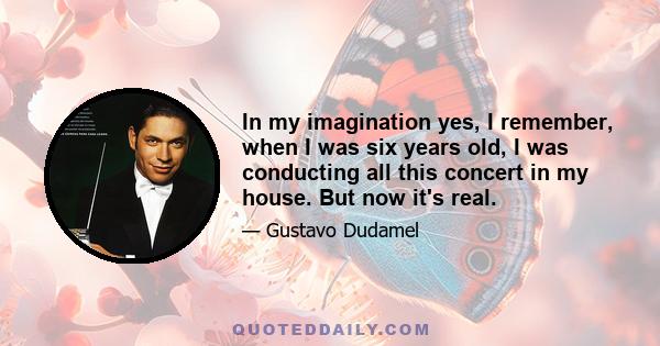 In my imagination yes, I remember, when I was six years old, I was conducting all this concert in my house. But now it's real.