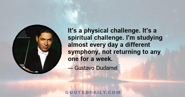 It's a physical challenge. It's a spiritual challenge. I'm studying almost every day a different symphony, not returning to any one for a week.