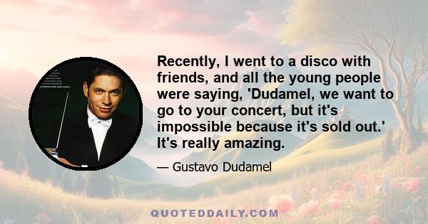 Recently, I went to a disco with friends, and all the young people were saying, 'Dudamel, we want to go to your concert, but it's impossible because it's sold out.' It's really amazing.