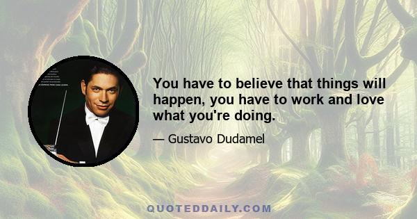 You have to believe that things will happen, you have to work and love what you're doing.