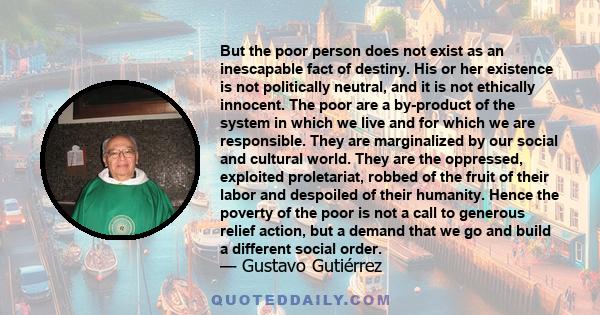 But the poor person does not exist as an inescapable fact of destiny. His or her existence is not politically neutral, and it is not ethically innocent. The poor are a by-product of the system in which we live and for