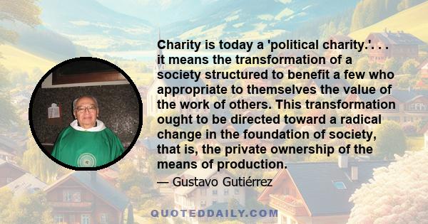 Charity is today a 'political charity.'. . . it means the transformation of a society structured to benefit a few who appropriate to themselves the value of the work of others. This transformation ought to be directed