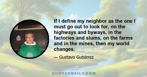 If I define my neighbor as the one I must go out to look for, on the highways and byways, in the factories and slums, on the farms and in the mines, then my world changes.