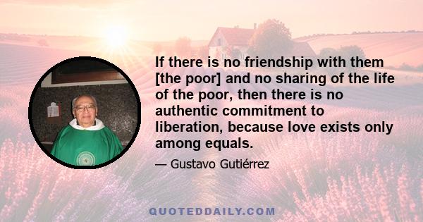 If there is no friendship with them [the poor] and no sharing of the life of the poor, then there is no authentic commitment to liberation, because love exists only among equals.