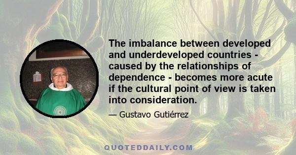 The imbalance between developed and underdeveloped countries - caused by the relationships of dependence - becomes more acute if the cultural point of view is taken into consideration.