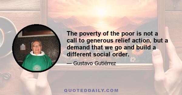 The poverty of the poor is not a call to generous relief action, but a demand that we go and build a different social order.