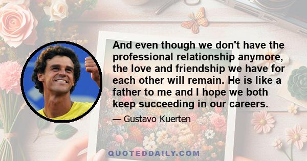 And even though we don't have the professional relationship anymore, the love and friendship we have for each other will remain. He is like a father to me and I hope we both keep succeeding in our careers.