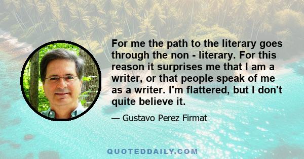 For me the path to the literary goes through the non - literary. For this reason it surprises me that I am a writer, or that people speak of me as a writer. I'm flattered, but I don't quite believe it.