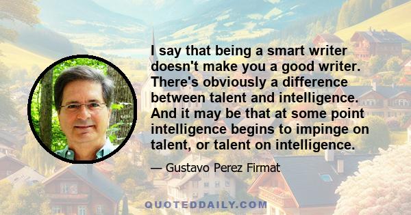 I say that being a smart writer doesn't make you a good writer. There's obviously a difference between talent and intelligence. And it may be that at some point intelligence begins to impinge on talent, or talent on