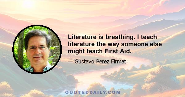 Literature is breathing. I teach literature the way someone else might teach First Aid.