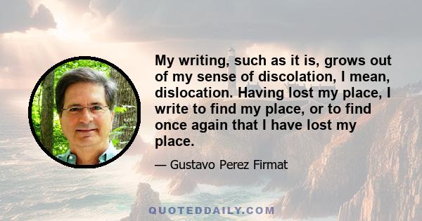 My writing, such as it is, grows out of my sense of discolation, I mean, dislocation. Having lost my place, I write to find my place, or to find once again that I have lost my place.