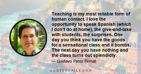 Teaching is my most reliable form of human contact. I love the opportunity to speak Spanish (which I don't do at home), the give-and-take with students, the surprises. One day you think you have the goods for a