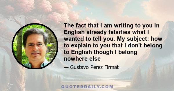 The fact that I am writing to you in English already falsifies what I wanted to tell you. My subject: how to explain to you that I don't belong to English though I belong nowhere else