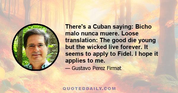 There's a Cuban saying: Bicho malo nunca muere. Loose translation: The good die young but the wicked live forever. It seems to apply to Fidel. I hope it applies to me.