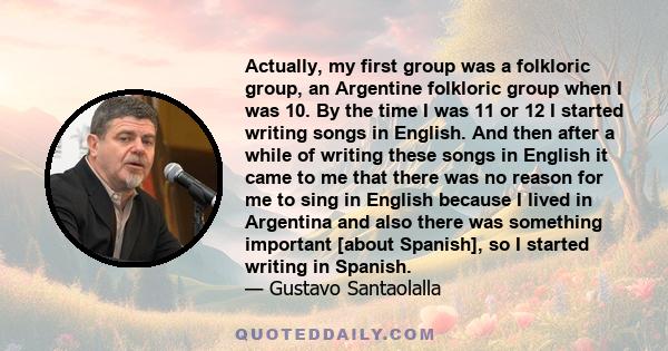 Actually, my first group was a folkloric group, an Argentine folkloric group when I was 10. By the time I was 11 or 12 I started writing songs in English. And then after a while of writing these songs in English it came 