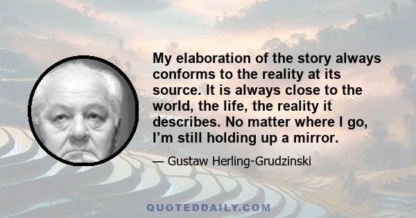 My elaboration of the story always conforms to the reality at its source. It is always close to the world, the life, the reality it describes. No matter where I go, I’m still holding up a mirror.