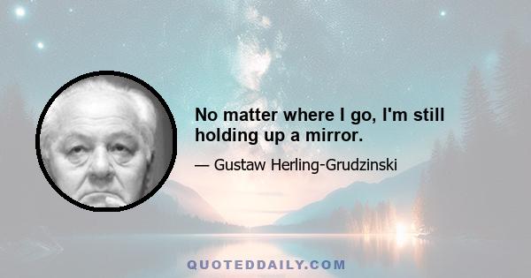 No matter where I go, I'm still holding up a mirror.