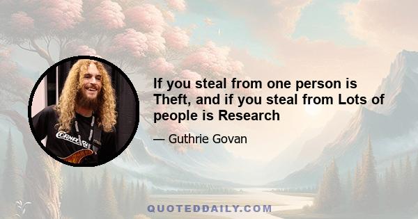 If you steal from one person is Theft, and if you steal from Lots of people is Research