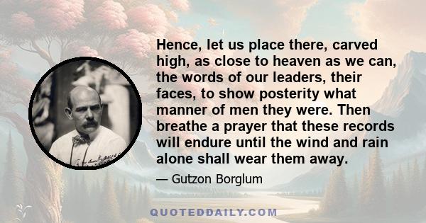 Hence, let us place there, carved high, as close to heaven as we can, the words of our leaders, their faces, to show posterity what manner of men they were. Then breathe a prayer that these records will endure until the 