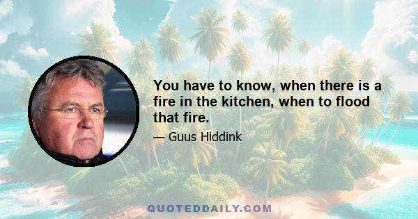 You have to know, when there is a fire in the kitchen, when to flood that fire.