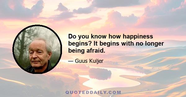 Do you know how happiness begins? It begins with no longer being afraid.