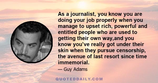 As a journalist, you know you are doing your job properly when you manage to upset rich, powerful and entitled people who are used to getting their own way,and you know you’ve really got under their skin when they