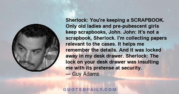 Sherlock: You're keeping a SCRAPBOOK. Only old ladies and pre-pubescent girls keep scrapbooks, John. John: It's not a scrapbook, Sherlock. I'm collecting papers relevant to the cases. It helps me remember the details.