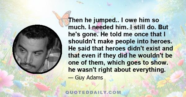 Then he jumped.. I owe him so much. I needed him. I still do. But he's gone. He told me once that I shouldn't make people into heroes. He said that heroes didn't exist and that even if they did he wouldn't be one of