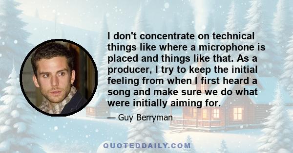 I don't concentrate on technical things like where a microphone is placed and things like that. As a producer, I try to keep the initial feeling from when I first heard a song and make sure we do what were initially