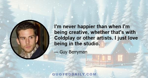 I'm never happier than when I'm being creative, whether that's with Coldplay or other artists. I just love being in the studio.