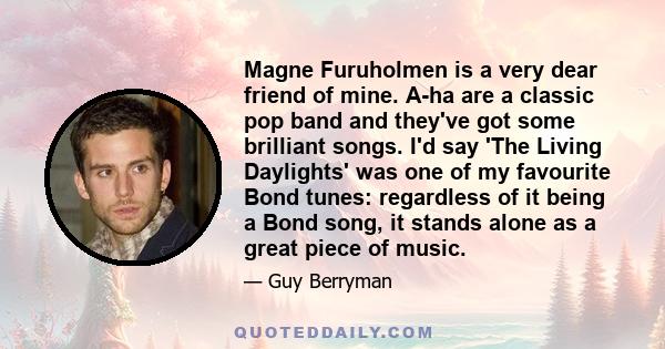 Magne Furuholmen is a very dear friend of mine. A-ha are a classic pop band and they've got some brilliant songs. I'd say 'The Living Daylights' was one of my favourite Bond tunes: regardless of it being a Bond song, it 