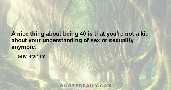 A nice thing about being 40 is that you're not a kid about your understanding of sex or sexuality anymore.