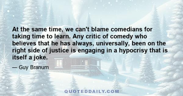 At the same time, we can't blame comedians for taking time to learn. Any critic of comedy who believes that he has always, universally, been on the right side of justice is engaging in a hypocrisy that is itself a joke.