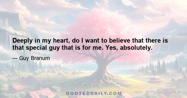 Deeply in my heart, do I want to believe that there is that special guy that is for me. Yes, absolutely.