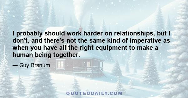 I probably should work harder on relationships, but I don't, and there's not the same kind of imperative as when you have all the right equipment to make a human being together.