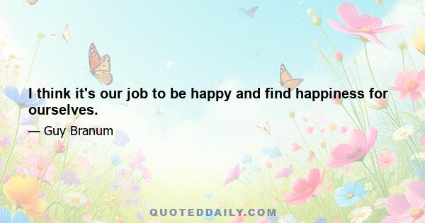 I think it's our job to be happy and find happiness for ourselves.