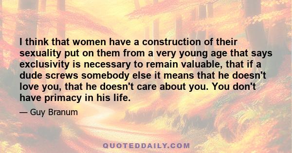 I think that women have a construction of their sexuality put on them from a very young age that says exclusivity is necessary to remain valuable, that if a dude screws somebody else it means that he doesn't love you,