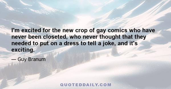 I'm excited for the new crop of gay comics who have never been closeted, who never thought that they needed to put on a dress to tell a joke, and it's exciting.