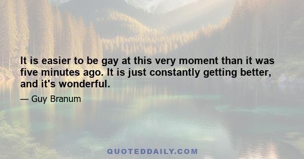 It is easier to be gay at this very moment than it was five minutes ago. It is just constantly getting better, and it's wonderful.